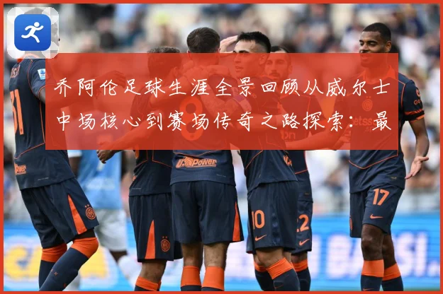 乔阿伦足球生涯全景回顾从威尔士中场核心到赛场传奇之路探索：最新赛事动态与深度分析