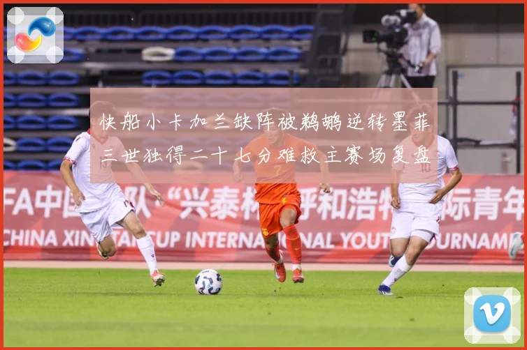 快船小卡加兰缺阵被鹈鹕逆转墨菲三世独得二十七分难救主赛场复盘：最新赛事动态与深度分析