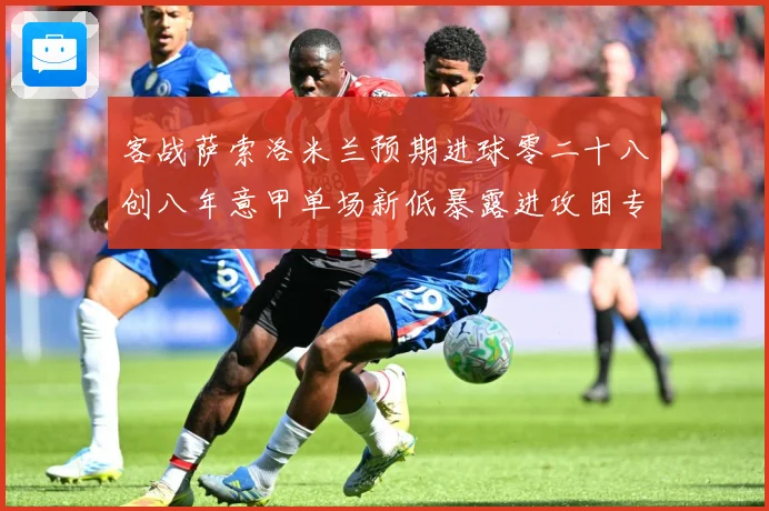 客战萨索洛米兰预期进球零二十八创八年意甲单场新低暴露进攻困专题观察：最新赛事动态与深度分析