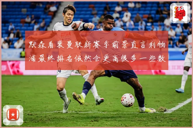 默森看衰曼联新赛季前景直言利物浦最终排名依然会更高很多一些数据研判：最新赛事动态与深度分析