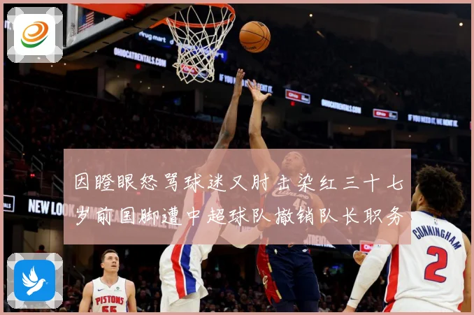 因瞪眼怒骂球迷又肘击染红三十七岁前国脚遭中超球队撤销队长职务数据研判：最新赛事动态与深度分析