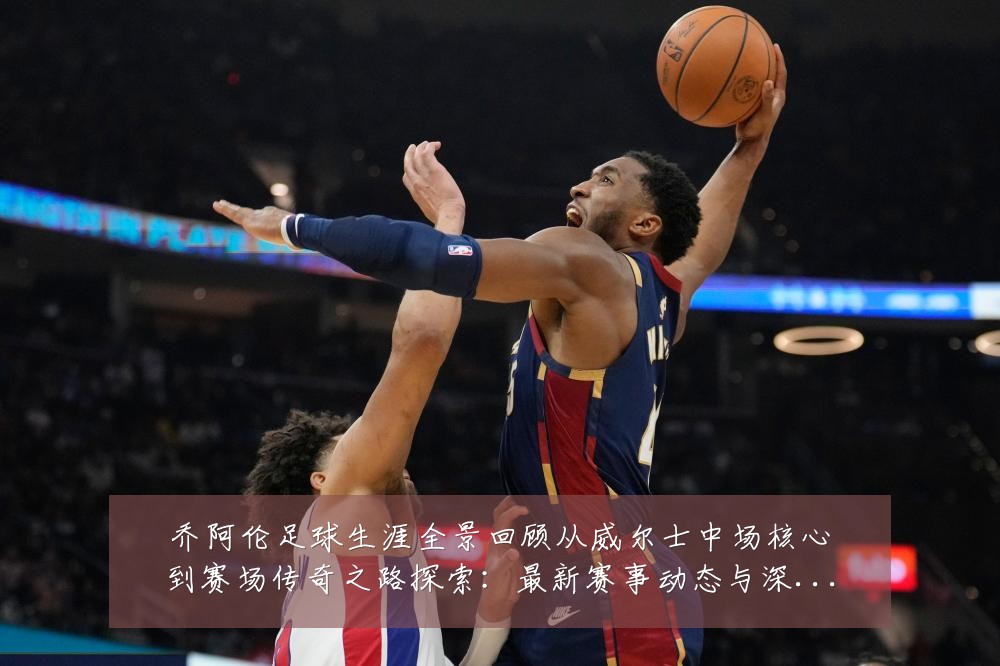 乔阿伦足球生涯全景回顾从威尔士中场核心到赛场传奇之路探索：最新赛事动态与深度分析