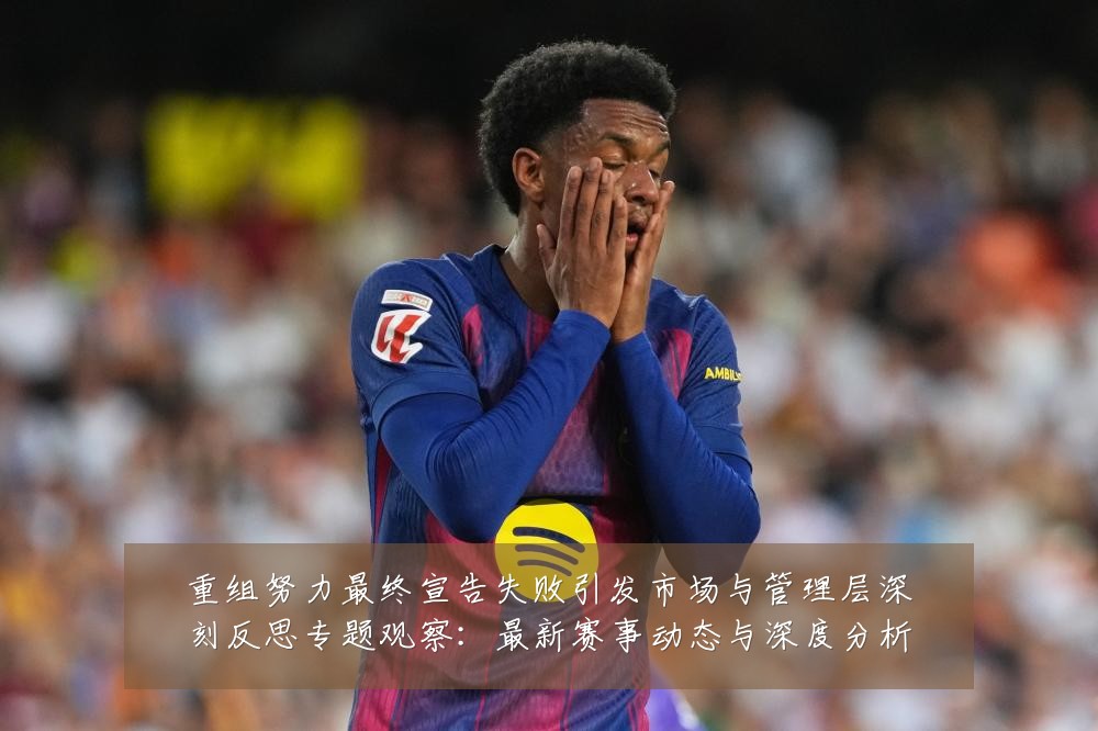 重组努力最终宣告失败引发市场与管理层深刻反思专题观察:最新赛事动态与深度分析