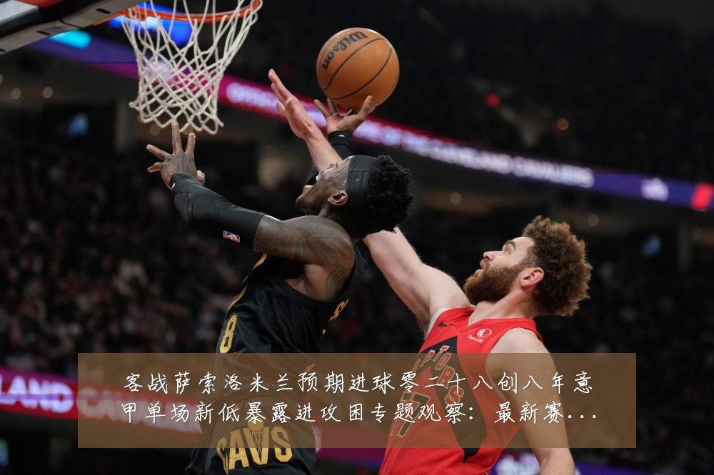 客战萨索洛米兰预期进球零二十八创八年意甲单场新低暴露进攻困专题观察:最新赛事动态与深度分析